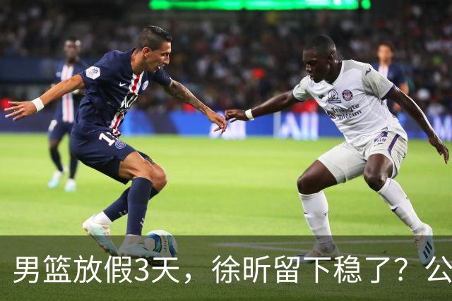 男篮放假3天，徐昕留下稳了？公开表态，郭士强欣慰，杜锋尴尬